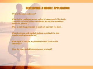 DEVELOPING A MOBILE APPLICATION
Who is the user audience?
What is the challenge we’re trying to overcome? (The Code
Complete reference also mentioned about this behaviour
before all prjects..)
Why a mobile application is the best solution for this?
How do you market/promote your product?
What business and market factors contribute to this
mobile application solution?
What type of mobile application is best fits for this
challange?
 