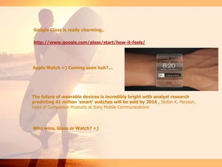 Google Glass is really charming..
http://www.google.com/glass/start/how-it-feels/
Apple Watch =) Coming soon huh?...
The future of wearable devices is incredibly bright with analyst research
predicting 41 million 'smart' watches will be sold by 2016 , Stefan K. Persson,
head of Companion Products at Sony Mobile Communications
Who wins, Glass or Watch? =)
 