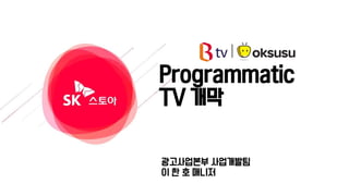 Programmatic
TV 개막
광고사업본부 사업개발팀
이 한 호 매니저
 