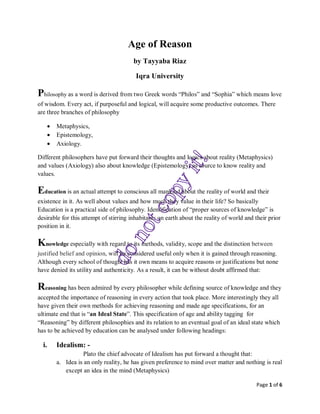 Page 1 of 6
Age of Reason
by Tayyaba Riaz
Iqra University
Philosophy as a word is derived from two Greek words “Philos” and “Sophia” which means love
of wisdom. Every act, if purposeful and logical, will acquire some productive outcomes. There
are three branches of philosophy
• Metaphysics,
• Epistemology,
• Axiology.
Different philosophers have put forward their thoughts and logics about reality (Metaphysics)
and values (Axiology) also about knowledge (Epistemology) as source to know reality and
values.
Education is an actual attempt to conscious all mankind about the reality of world and their
existence in it. As well about values and how much they value in their life? So basically
Education is a practical side of philosophy. Identification of “proper sources of knowledge” is
desirable for this attempt of stirring inhabitants on earth about the reality of world and their prior
position in it.
Knowledge especially with regard to its methods, validity, scope and the distinction between
justified belief and opinion, will be considered useful only when it is gained through reasoning.
Although every school of thought has it own means to acquire reasons or justifications but none
have denied its utility and authenticity. As a result, it can be without doubt affirmed that:
Reasoning has been admired by every philosopher while defining source of knowledge and they
accepted the importance of reasoning in every action that took place. More interestingly they all
have given their own methods for achieving reasoning and made age specifications, for an
ultimate end that is “an Ideal State”. This specification of age and ability tagging for
“Reasoning” by different philosophies and its relation to an eventual goal of an ideal state which
has to be achieved by education can be analysed under following headings:
i. Idealism: -
Plato the chief advocate of Idealism has put forward a thought that:
a. Idea is an only reality, he has given preference to mind over matter and nothing is real
except an idea in the mind (Metaphysics)
 