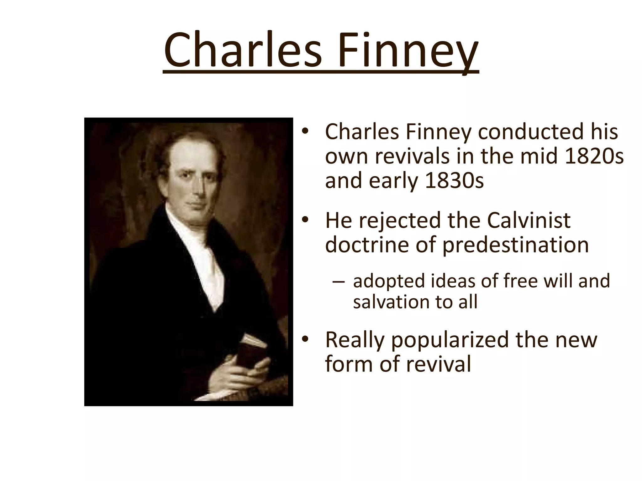 Charles Finney Charles Finney conducted his own revivals in the mid 1820s and early 1830s He rejected the Calvinist doctrine of predestination  adopted ideas of free will and salvation to all Really popularized the new form of revival 