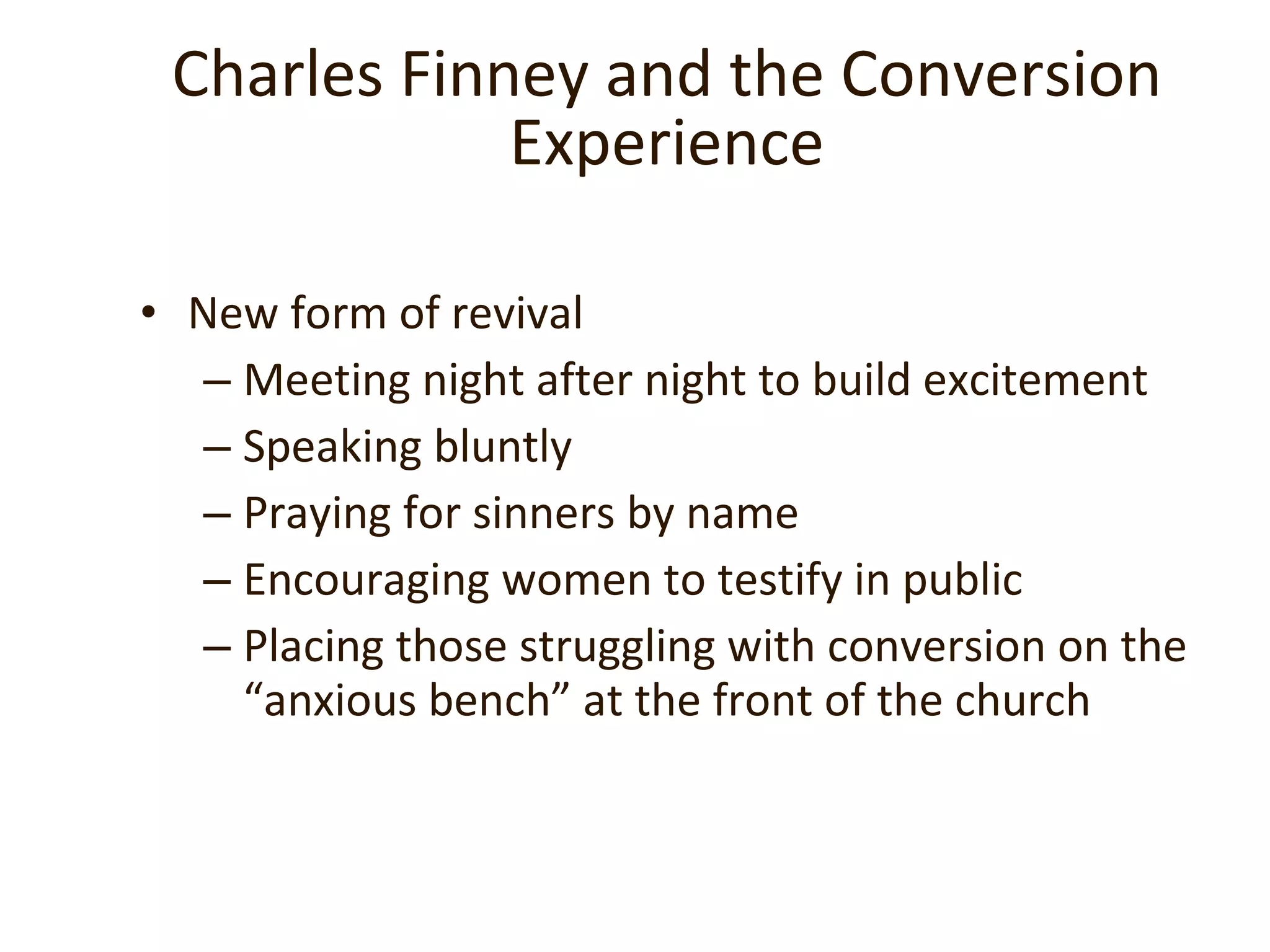 Charles Finney and the  Conversion Experience New form of revival Meeting night after night to build excitement Speaking bluntly Praying for sinners by name Encouraging women to testify in public Placing those struggling with conversion on the “anxious bench” at the front of the church  