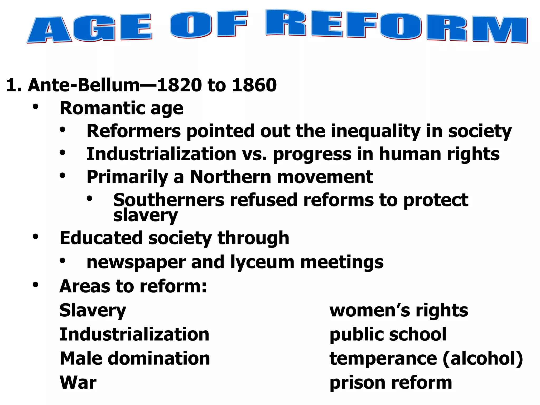 1. Ante-Bellum—1820 to 1860 Romantic age  Reformers pointed out the inequality in society Industrialization vs. progress in human rights Primarily a Northern movement Southerners refused reforms to protect slavery Educated society through  newspaper and lyceum meetings Areas to reform: Slavery women’s rights Industrialization public school Male domination temperance (alcohol) War prison reform AGE OF REFORM 