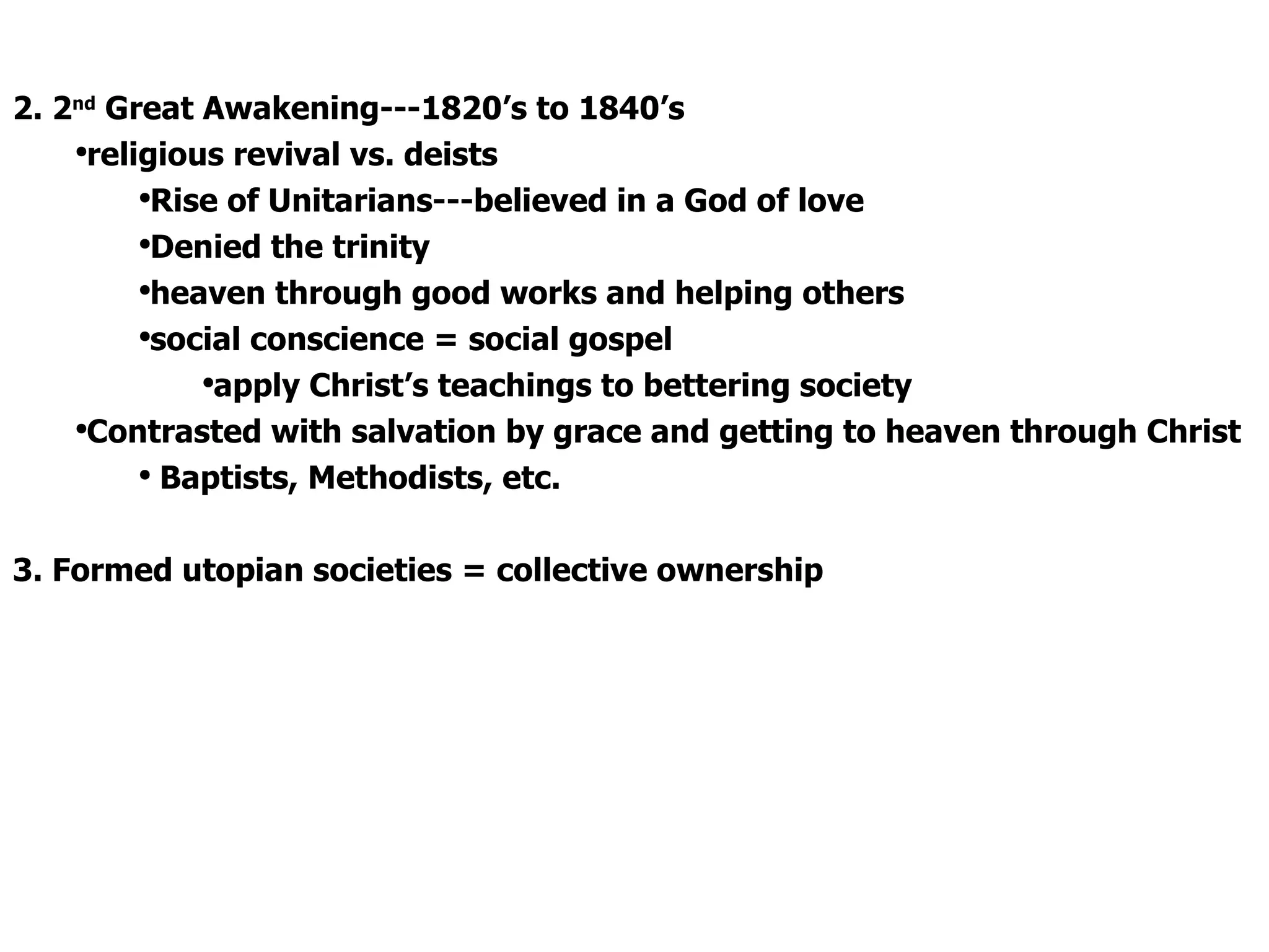2. 2 nd  Great Awakening---1820’s to 1840’s religious revival vs. deists  Rise of Unitarians---believed in a God of love  Denied the trinity  heaven through good works and helping others social conscience = social gospel  apply Christ’s teachings to bettering society Contrasted with salvation by grace and getting to heaven through Christ Baptists, Methodists, etc. 3. Formed utopian societies = collective ownership 