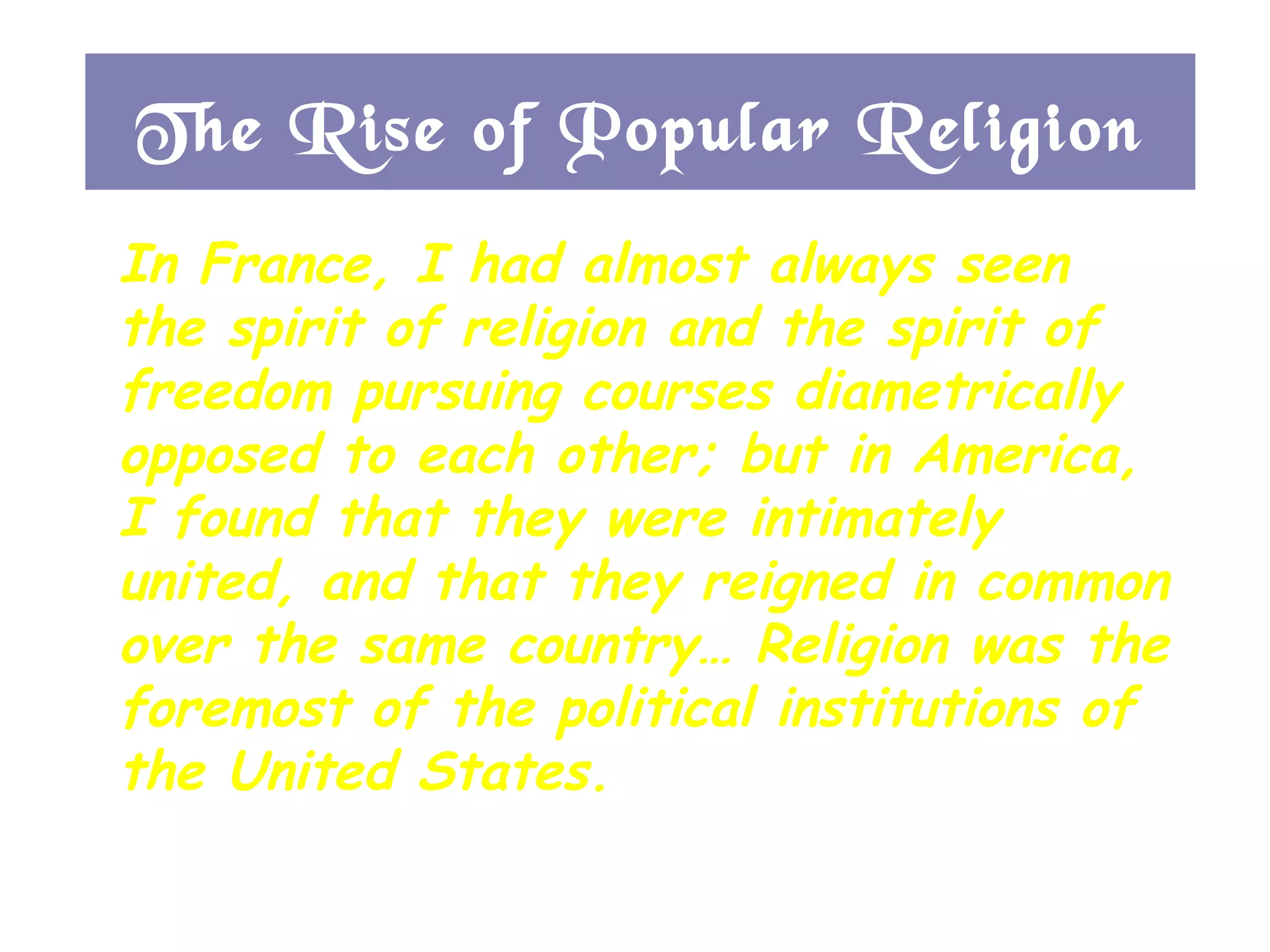 In France, I had almost always seen the spirit of religion and the spirit of freedom pursuing courses diametrically opposed to each other; but in America, I found that they were intimately united, and that they reigned in common over the same country… Religion was the foremost of the political institutions of the United States. -- Alexis de Tocqueville, 1832 The Rise of Popular Religion 