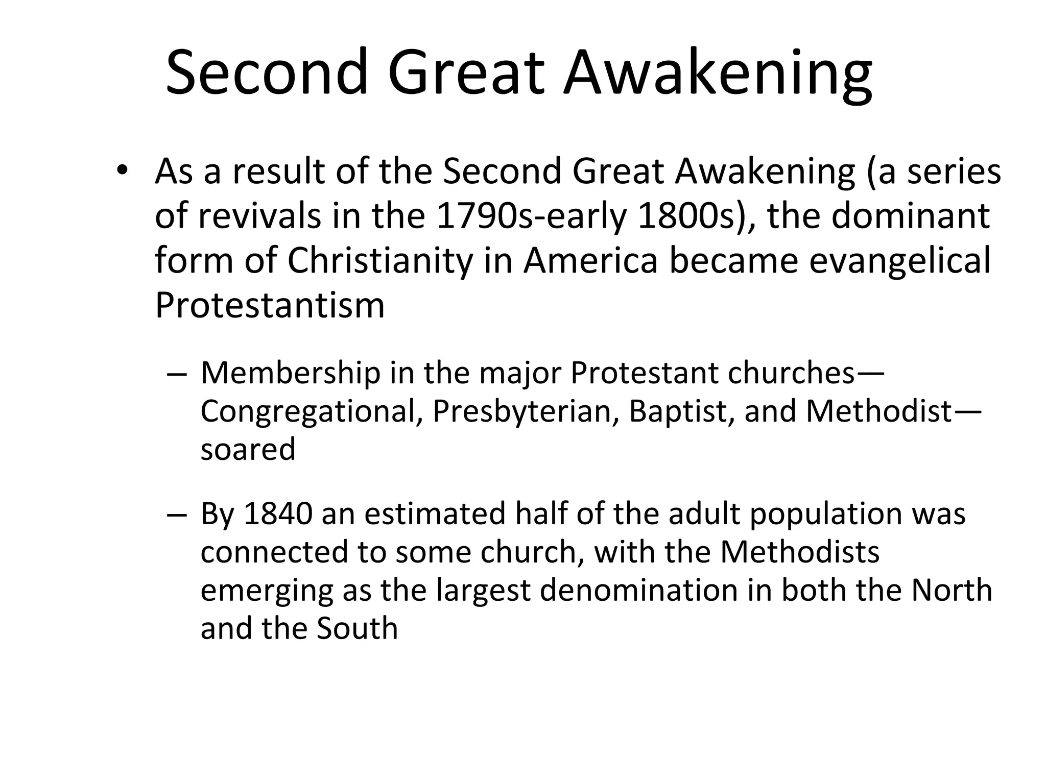 Second Great Awakening   As a result of the Second Great Awakening (a series of revivals in the 1790s-early 1800s), the dominant form of Christianity in America became evangelical Protestantism Membership in the major Protestant churches—Congregational, Presbyterian, Baptist, and Methodist—soared By 1840 an estimated half of the adult population was connected to some church, with the Methodists emerging as the largest denomination in both the North and the South 