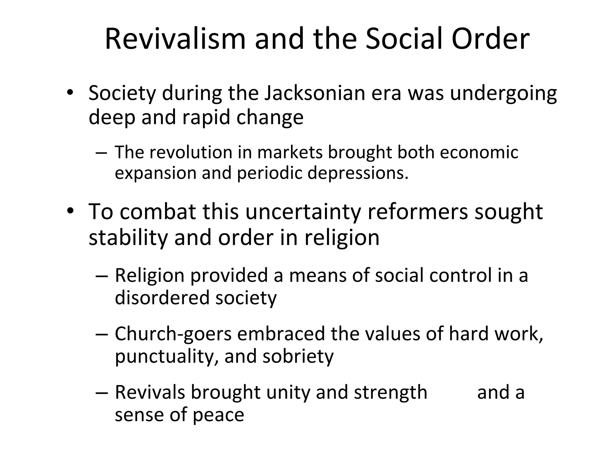 Revivalism and the Social Order Society during the Jacksonian era was undergoing deep and rapid change The revolution in markets brought both economic expansion and periodic depressions.  To combat this uncertainty reformers sought stability and order in religion Religion provided a means of social control in a disordered society Church-goers embraced the values of hard work, punctuality, and sobriety Revivals brought unity and strength  and a sense of peace 