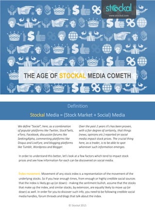 The Age of Stockal Media Cometh
© Stockal 2015
In order to understand this better, let's look at a few factors which tend to impact stock
prices and see how information for each can be discovered on social media.
Index movement: Movement of any stock index is a representation of the movement of the
underlying stocks. So if you hear enough times, from enough or highly credible social sources
that the index is likely go up (or down) - making the sentiment bullish, assume that the stocks
that make up the index, and similar stocks, by extension, are equally likely to move up (or
down) as well. In order for you to discover such info, you need to be following credible social
media handles, forum threads and blogs that talk about the index.
Definition
Stockal Media = (Stock Market + Social) Media
THE AGE OF STOCKAL MEDIA COMETH
We define "Social", here, as a combination
of popular platforms like Twitter, StockTwits,
eToro, Facebook, discussion forums like
SeekingAlpha, commenting platforms like
Disqus and LiveFyre, and blogging platforms
like Tumblr, Wordpress and Blogger.
Over the past 2 years it's has been proven,
with a fair degree of certainty, that things
(news, opinions etc.) reported on social
media impact stock prices. The crucial thing
here, as a trader, is to be able to spot
whenever such information emerges.
www.stockal.com
 