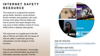I N T E R N E T S A F E T Y
R E S O U R C E
This resource is a signpost for parents,
young adults, teachers, social workers,
family members and guardians who want
to know more about internet safety and
how to prevent and report dangers that
may occur to their children (mainly 6-12 yo)
whilst online or playing video games.
This resources is a supplement to the film
Age of Wolves and deals with the issues of
internet safety in particular grooming,
radicalization and the dangers of chat
functions.
The information and literature encourages
users to use internetmatters.org where the
information has been sourced. The film
AGE OF WOLVES
https://www.youtube.com/watch?v=Xjrk8lljpyM&t=
10s
INTERNET MATTERS
https://www.internetmatters.org/
CHILDLINE
https://www.childline.org.uk
 