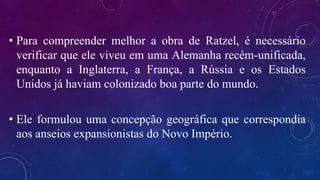 • Para compreender melhor a obra de Ratzel, é necessário
verificar que ele viveu em uma Alemanha recém-unificada,
enquanto a Inglaterra, a França, a Rússia e os Estados
Unidos já haviam colonizado boa parte do mundo.
• Ele formulou uma concepção geográfica que correspondia
aos anseios expansionistas do Novo Império.
 