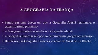A GEOGRAFIA NA FRANÇA
• Surgiu em uma época em que a Geografia Alemã legitimava o
expansionismo prussiano.
• A França necessitava neutralizar a Geografia Alemã.
• A Geografia Francesa se opõe ao determinismo geográfico alemão.
• Destaca-se, na Geografia Francesa, o nome de Vidal de La Blache.
 