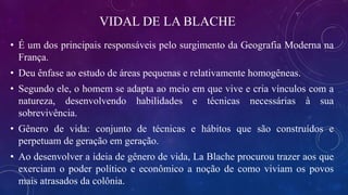 VIDAL DE LA BLACHE
• É um dos principais responsáveis pelo surgimento da Geografia Moderna na
França.
• Deu ênfase ao estudo de áreas pequenas e relativamente homogêneas.
• Segundo ele, o homem se adapta ao meio em que vive e cria vínculos com a
natureza, desenvolvendo habilidades e técnicas necessárias à sua
sobrevivência.
• Gênero de vida: conjunto de técnicas e hábitos que são construídos e
perpetuam de geração em geração.
• Ao desenvolver a ideia de gênero de vida, La Blache procurou trazer aos que
exerciam o poder político e econômico a noção de como viviam os povos
mais atrasados da colônia.
 
