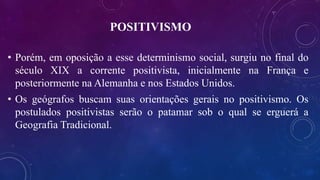 POSITIVISMO
• Porém, em oposição a esse determinismo social, surgiu no final do
século XIX a corrente positivista, inicialmente na França e
posteriormente na Alemanha e nos Estados Unidos.
• Os geógrafos buscam suas orientações gerais no positivismo. Os
postulados positivistas serão o patamar sob o qual se erguerá a
Geografia Tradicional.
 