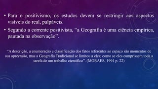 • Para o positivismo, os estudos devem se restringir aos aspectos
visíveis do real, palpáveis.
• Segundo a corrente positivista, “a Geografia é uma ciência empírica,
pautada na observação”.
“A descrição, a enumeração e classificação dos fatos referentes ao espaço são momentos de
sua apreensão, mas a Geografia Tradicional se limitou a eles; como se eles cumprissem toda a
tarefa de um trabalho cientifico”. (MORAES, 1994 p. 22)
 