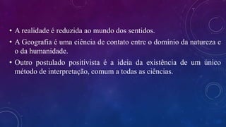 • A realidade é reduzida ao mundo dos sentidos.
• A Geografia é uma ciência de contato entre o domínio da natureza e
o da humanidade.
• Outro postulado positivista é a ideia da existência de um único
método de interpretação, comum a todas as ciências.
 