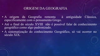 ORIGEM DA GEOGRAFIA
• A origem da Geografia remonta à antiguidade Clássica,
especificamente com o pensamento Grego.
• Até o final do século XVIII não é possível falar de conhecimento
geográfico como algo padronizado.
• A sistematização do conhecimento Geográfico, só vai ocorrer no
século XIX.
 