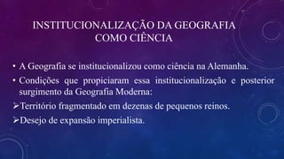 INSTITUCIONALIZAÇÃO DA GEOGRAFIA
COMO CIÊNCIA
• A Geografia se institucionalizou como ciência na Alemanha.
• Condições que propiciaram essa institucionalização e posterior
surgimento da Geografia Moderna:
Território fragmentado em dezenas de pequenos reinos.
Desejo de expansão imperialista.
 