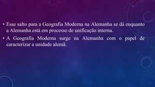 • Esse salto para a Geografia Moderna na Alemanha se dá enquanto
a Alemanha está em processo de unificação interna.
• A Geografia Moderna surge na Alemanha com o papel de
caracterizar a unidade alemã.
 
