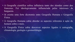 • A Geografia científica sofreu influência tanto dos alemães como dos
franceses. Foi ideologicamente influenciada pelos interesses da
burguesia.
• Já existia uma forte dicotomia entre Geografia Humana e Geografia
Física.
• À Geografia Humana cabia abordar os aspectos referentes à ação do
homem sobre o meio.
• À Geografia Física cabia descrever aspectos ligados à cartografia,
climatologia, geologia e geomorfologia.
 