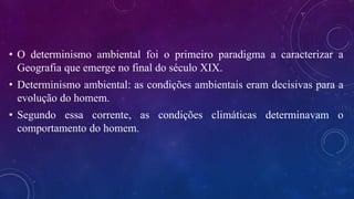 • O determinismo ambiental foi o primeiro paradigma a caracterizar a
Geografia que emerge no final do século XIX.
• Determinismo ambiental: as condições ambientais eram decisivas para a
evolução do homem.
• Segundo essa corrente, as condições climáticas determinavam o
comportamento do homem.
 