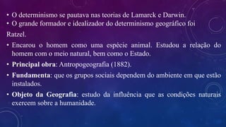 • O determinismo se pautava nas teorias de Lamarck e Darwin.
• O grande formador e idealizador do determinismo geográfico foi
Ratzel.
• Encarou o homem como uma espécie animal. Estudou a relação do
homem com o meio natural, bem como o Estado.
• Principal obra: Antropogeografia (1882).
• Fundamenta: que os grupos sociais dependem do ambiente em que estão
instalados.
• Objeto da Geografia: estudo da influência que as condições naturais
exercem sobre a humanidade.
 