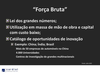 “Força Bruta”
Lei dos grandes números;
Utilização em massa de mão de obra e capital
com custo baixo;
Catálogo de oportunidades de inovação
  Exemplo: China; Índia; Brasil
   Mais de 50 empresas de automóveis na China
   4.000 Universidades
   Centros de Investigação de grandes multinacionais

                                                       Fonte: John KAO
 