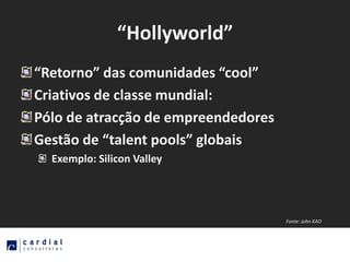 “Hollyworld”
“Retorno” das comunidades “cool”
Criativos de classe mundial:
Pólo de atracção de empreendedores
Gestão de “talent pools” globais
  Exemplo: Silicon Valley




                                     Fonte: John KAO
 