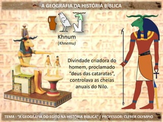 A GEOGRAFIA DA HISTÓRIA BÍBLICA
TEMA : “A GEOGRAFIA DO EGITO NA HISTÓRIA BÍBLICA” / PROFESSOR: CLEBER OLYMPIO
Khnum
(Khnemu)
Divindade criadora do
homem, proclamado
“deus das cataratas”,
controlava as cheias
anuais do Nilo.
 