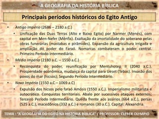 A GEOGRAFIA DA HISTÓRIA BÍBLICA
TEMA : “A GEOGRAFIA DO EGITO NA HISTÓRIA BÍBLICA” / PROFESSOR: CLEBER OLYMPIO
Principais períodos históricos do Egito Antigo
• Antigo Império (2686 – 2180 a.C.)
• Unificação das Duas Terras (Alto e Baixo Egito) por Narmer (Menés), com
capital em Men-Nefer (Mênfis). Exaltação da imortalidade do soberano pelas
obras funerárias (mastabas e pirâmides). Expansão da agricultura irrigada e
ampliação do poder do Faraó. Nomarcas combateram o poder central.
Primeiro Período Intermediário.
• Médio Império (2180 a.C. – 1550 a.C.)
• Reconquista do poder, reunificação por Mentuhotep II (2040 a.C.).
Prosperidade econômica, mudança da capital para Ueset (Tebas). Invasão dos
povos do mar (hicsos); Segundo Período Intermediário.
• Novo Império (1550 a.C – 1069 a.C)
• Expulsão dos hicsos pelo faraó Amósis (1550 a.C.). Imperialismo militarista e
autocrático. Conquistas territoriais. Abalo por sucessivos ataques externos;
Terceiro Período Intermediário. Queda frente aos assírios (664 a.C.), persas
(525 a.C.), macedônios (332 a.C.) e romanos (30 a.C.). Capital: Alexandria.
 