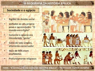 A GEOGRAFIA DA HISTÓRIA BÍBLICA
TEMA : “A GEOGRAFIA DO EGITO NA HISTÓRIA BÍBLICA” / PROFESSOR: CLEBER OLYMPIO
Sociedade e o egípcio
• Rigidez de divisão social
• Voltados ao seu próprio
povo e necessidades: “O
mundo era o Egito”
• Somente o egípcio era
considerado “gente”
• Estilo de vida simples,
altamente conservador
• Mais de 90% eram
analfabetos
• Profundamente religiosos
 