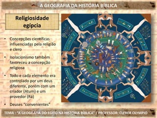 A GEOGRAFIA DA HISTÓRIA BÍBLICA
TEMA : “A GEOGRAFIA DO EGITO NA HISTÓRIA BÍBLICA” / PROFESSOR: CLEBER OLYMPIO
Religiosidade
egípcia
• Concepções científicas
influenciadas pela religião
e clero
• Isolacionismo também
favoreceu a concepção
religiosa
• Todo e cada elemento era
controlado por um deus
diferente, porém com um
criador (Atum) e um
provedor (Rá)
• Deuses “convenientes”
 