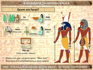 A GEOGRAFIA DA HISTÓRIA BÍBLICA
TEMA : “A GEOGRAFIA DO EGITO NA HISTÓRIA BÍBLICA” / PROFESSOR: CLEBER OLYMPIO
Quem era Faraó?
Per aa
(Casa grande, Palácio)
• Muito mais que um governante: “deus vivo”
• Alcançaria a imortalidade para o povo egípcio
Ity
(Soberano)
Hem
(Majestade)
Neb
(Senhor)
Nesut
(Rei)
 