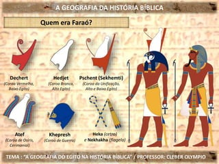A GEOGRAFIA DA HISTÓRIA BÍBLICA
TEMA : “A GEOGRAFIA DO EGITO NA HISTÓRIA BÍBLICA” / PROFESSOR: CLEBER OLYMPIO
Heka (cetro)
e Nekhakha (flagelo)
Quem era Faraó?
Dechert
(Coroa Vermelha,
Baixo Egito)
Hedjet
(Coroa Branca,
Alto Egito)
Pschent (Sekhemti)
(Coroa da Unificação,
Alto e Baixo Egito)
Atef
(Coroa de Osíris,
Cerimonial)
Khepresh
(Coroa de Guerra)
 