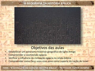 A GEOGRAFIA DA HISTÓRIA BÍBLICA
TEMA : “A GEOGRAFIA DO EGITO NA HISTÓRIA BÍBLICA” / PROFESSOR: CLEBER OLYMPIO
Objetivos das aulas
• Estabelecer um panorama histórico-geográfico do Egito Antigo
• Compreender a cosmovisão egípcia
• Verificar a influência da civilização egípcia no relato bíblico
• Compreender como Deus usou esse povo como suporte da nação de Israel
 