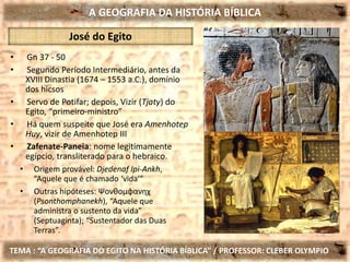 A GEOGRAFIA DA HISTÓRIA BÍBLICA
TEMA : “A GEOGRAFIA DO EGITO NA HISTÓRIA BÍBLICA” / PROFESSOR: CLEBER OLYMPIO
José do Egito
• Gn 37 - 50
• Segundo Período Intermediário, antes da
XVIII Dinastia (1674 – 1553 a.C.), domínio
dos hicsos
• Servo de Potifar; depois, Vizir (Tjaty) do
Egito, “primeiro-ministro”
• Há quem suspeite que José era Amenhotep
Huy, vizir de Amenhotep III
• Zafenate-Paneia: nome legitimamente
egípcio, transliterado para o hebraico.
• Origem provável: Djedenaf Ipi-Ankh,
“Aquele que é chamado ‘vida’”
• Outras hipóteses: Ψονθομφανηχ
(Psonthomphanekh), “Aquele que
administra o sustento da vida”
(Septuaginta); “Sustentador das Duas
Terras”.
 