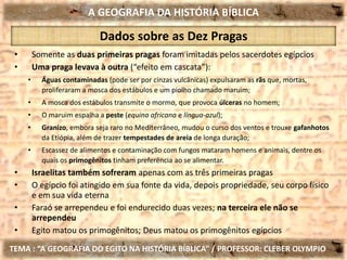 A GEOGRAFIA DA HISTÓRIA BÍBLICA
TEMA : “A GEOGRAFIA DO EGITO NA HISTÓRIA BÍBLICA” / PROFESSOR: CLEBER OLYMPIO
Dados sobre as Dez Pragas
• Somente as duas primeiras pragas foram imitadas pelos sacerdotes egípcios
• Uma praga levava à outra (“efeito em cascata”):
• Águas contaminadas (pode ser por cinzas vulcânicas) expulsaram as rãs que, mortas,
proliferaram a mosca dos estábulos e um piolho chamado maruim;
• A mosca dos estábulos transmite o mormo, que provoca úlceras no homem;
• O maruim espalha a peste (equina africana e língua-azul);
• Granizo, embora seja raro no Mediterrâneo, mudou o curso dos ventos e trouxe gafanhotos
da Etiópia, além de trazer tempestades de areia de longa duração;
• Escassez de alimentos e contaminação com fungos mataram homens e animais, dentre os
quais os primogênitos tinham preferência ao se alimentar.
• Israelitas também sofreram apenas com as três primeiras pragas
• O egípcio foi atingido em sua fonte da vida, depois propriedade, seu corpo físico
e em sua vida eterna
• Faraó se arrependeu e foi endurecido duas vezes; na terceira ele não se
arrependeu
• Egito matou os primogênitos; Deus matou os primogênitos egípcios
 