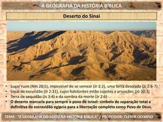 A GEOGRAFIA DA HISTÓRIA BÍBLICA
TEMA : “A GEOGRAFIA DO EGITO NA HISTÓRIA BÍBLICA” / PROFESSOR: CLEBER OLYMPIO
Deserto do Sinai
• Lugar ruim (Nm 20:5), impossível de se semear (Jr 2:2), uma terra desolada (Jr 2:6-7)
• Local de escuridão (Jr 2:31), cujos habitantes estão sujeitos a privações (Jó 30:3)
• Terra de sequidão (Js 3:4) e da sombra da morte (Jr 2:6)
• O deserto marcaria para sempre o povo de Israel: símbolo de separação total e
definitiva da escravidão egípcia para a libertação completa como Povo de Deus.
 