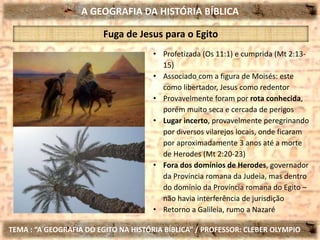 A GEOGRAFIA DA HISTÓRIA BÍBLICA
TEMA : “A GEOGRAFIA DO EGITO NA HISTÓRIA BÍBLICA” / PROFESSOR: CLEBER OLYMPIO
Fuga de Jesus para o Egito
• Profetizada (Os 11:1) e cumprida (Mt 2:13-
15)
• Associado com a figura de Moisés: este
como libertador, Jesus como redentor
• Provavelmente foram por rota conhecida,
porém muito seca e cercada de perigos
• Lugar incerto, provavelmente peregrinando
por diversos vilarejos locais, onde ficaram
por aproximadamente 3 anos até a morte
de Herodes (Mt 2:20-23)
• Fora dos domínios de Herodes, governador
da Província romana da Judeia, mas dentro
do domínio da Província romana do Egito –
não havia interferência de jurisdição
• Retorno a Galileia, rumo a Nazaré
 