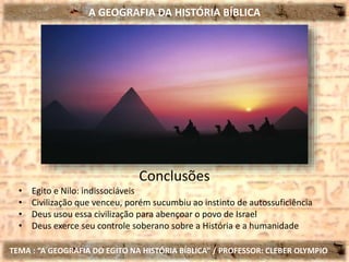 A GEOGRAFIA DA HISTÓRIA BÍBLICA
TEMA : “A GEOGRAFIA DO EGITO NA HISTÓRIA BÍBLICA” / PROFESSOR: CLEBER OLYMPIO
Conclusões
• Egito e Nilo: indissociáveis
• Civilização que venceu, porém sucumbiu ao instinto de autossuficiência
• Deus usou essa civilização para abençoar o povo de Israel
• Deus exerce seu controle soberano sobre a História e a humanidade
 