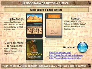 A GEOGRAFIA DA HISTÓRIA BÍBLICA
TEMA : “A GEOGRAFIA DO EGITO NA HISTÓRIA BÍBLICA” / PROFESSOR: CLEBER OLYMPIO
Egito Antigo
Autor: Paul Johnson
Col. “História Ilustrada”
Editora: Ediouro, 2010
Páginas: 544
Mais sobre o Egito Antigo
Ramsés
Autor: Christian Jacq
Volume I: “O Filho da Luz”
Editora: Best Bolso, 2010
Páginas: 406
O Livro dos Mortos
do Antigo Egito
Autor: Anônimo
Editora: Hemus, 1996
Páginas: 253 http://antigoegito.org/
http://www.fascinioegito.sh06.com/
http://arqueologiaegipcia.com.br/
Na Internet
 