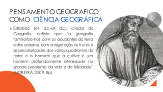 Estrabão (64 a.c.–24 d.c.), criador da
Geografia, definia que: "a geografia
familiariza-nos com os ocupantes da terra
edos oceanos,com avegetação,os frutos e
as peculiaridades dos vários quadrantes da
terra; e o homem que a cultiva é um
homem profundamente interessado no
grande problema da vida e da felicidade”
(MOREIRA,2009,8p).
PENSAMENTOGEOGRAFICO
COMO CIÊNCIA GEOGRÁFICA
 