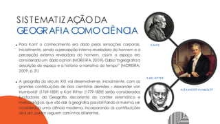 Para Kant o conhecimento era dado pelas sensações corporais,
inicialmente, sendo a percepção interna reveladora do homem e a
percepção externa reveladora do homem, assim o espaço era
considerado um dado apriori (MOREIRA,2009).Cabia“ageografiaa
descrição do espaço e a história a narrativa do tempo” (MOREIRA;
2009, p.21)
A geografia do século XIX vai desenvolver-se, inicialmente, com as
grandes contribuições de dois cientistas alemães – Alexander von
Humboldt (1769-1859) e Karl Ritter (1779-1859) serão considerados
fundadores da Geografia, decorrente do caráter sistemático e
metodológico, que vão dar à geografia, possibilitando a mesma, ser
considerada uma ciência moderna, incorporando as contribuições
deKant,porém seguem caminhos diferentes.
SISTEMATIZ AÇÃODA
GEOGRAFIA COMOCIÊNCIA
KANTE
ALEXANDER HUMBOLDT
KARL RITTER
 