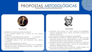 PROPOSTAS METODOLÓGICAS
de uma ciência
Defendia o conceito de unidade da natureza;
O seu principal objetivo era a procura
integradora;
Interessou-se pela diferenciação espacial e considerou a
paisagem resultado da interação de vários fenômenos;
A Geografia passou a ser, com Humboldt, uma ciência
sistemática;
O seu método era empírico e indutivo;
Não buscava analisar apenas um fator isolado, e sim estabelecer
relações de causa e consequência entre eles – surgindo daí o
princípio de causalidade.
Humboldt
Concentrou seus estudos nos vários sistemas de organização
espacial, comparando povos, culturas, instituições e sistemas de
utilização de recursos;
Foi o precursor do método comparativo em Geografia;
Ritter define o conceito de “sistema natural”, ou seja, uma área
delimitada dotada de uma individualidade em que a Geografia
deveria estudar estes arranjos individuais, e compará-los.
A proposta de Ritter é, antropocêntrica (o homem é o sujeito da
natureza), regional (aponta para o estudo de individualidade),
valorizando a relação homem-natureza;
Em termos de método, Ritter vai reforçar a análise empírica, da
observação em observação para explicar os fenômenos.
Karl Ritter
 
