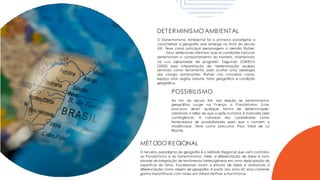 DETERMINISMO AMBIENTAL
O Determinismo Ambiental foi o primeiro paradigma a
caracterizar a geografia que emerge no final do século
XIX. Teve como principal personagem o alemão Ratzel.
Seus defensores afirmam que as condições naturais
determinam o comportamento do homem, interferindo
(2000) essa interpretação de “determinação
na sua capacidade de progredir. Segundo CORREA
acabou
servindo como ferramenta para ocultar uma ideologia
das classes dominantes. Ratzel cria conceitos como:
espaço vital, região natural, fator geográfico e condição
geográfica.
POSSIBILISMO
Ao fim do século XIX, em reação ao determinismo
geográfico
procurou
surge na F rança, o Possibilismo. Este,
abolir qualquer forma de determinação,
adotando a idéia de que a ação humana é marcada pela
contingência. A natureza era considerada como
fornecedora de possibilidades para que o homem a
modificasse. Teve como precursor Paul Vidal de La
Blache.
MÉTODO REGIONAL
O terceiro paradigma da geografia é o Método Regional que vem contrário
ao Possibilismo e ao Determinismo. Nele, a diferenciação de áreas é vista
através da integração de fenômenos heterogêneos em uma dada porção da
superfície da Terra. Focalizando assim o estudo de áreas e atribuindo à
diferenciação como objeto de geografia. A partir dos anos 40 essa corrente
ganha importância com raízes em Alfred Hettner e Hartshorne
 