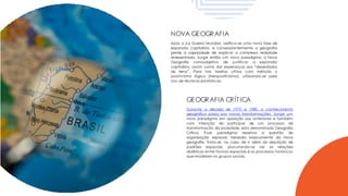 NOVA GEOGRAFIA
Após a 2.a Guerra Mundial, verifica-se uma nova fase de
expansão capitalista, e conseqüentemente a geografia
perde a capacidade de explicar a complexa realidade
redesenhada. Surge então um novo paradigma, a Nova
Geografia comoobjetivo de justificar a expansão
capitalista, assim como dar esperanças aos “deserdados
da terra”. Para tais tarefas utiliza com método o
positivismo lógico (Neopositivismo), utilizando-se para
isso de técnicas estatísticas.
GEOGRAFIA CRÍTICA
Durante a década de 1970 e 1980, o conhecimento
geográfico passa por novas transformações. Surge um
novo paradigma em oposição aos anteriores e também
com intenção de participar de um processo de
transformação da sociedade, esta denominada Geografia
Crítica. Esse paradigma repensa a questão da
organização espacial, herdada basicamente da Nova
geografia. Trata-se, no caso, de ir além da descrição de
padrões espaciais, procurando-se ver as relações
dialéticas entre formas espaciais e os processos históricos
que modelam os grupos sociais.
 