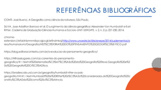 REFERÊNCIAS BIBLIOGRÁFICAS
CONTI, José Bueno. A Geografiacomo ciênciadanatureza. São Paulo.
SILVA, Jose Adailton Barroso et al. O surgimento daciência geográfica: Alexander Von Humboldt e Karl
Ritter. CadernodeGraduação-CiênciasHumanas eSociais-UNIT-SERGIPE, v.2,n. 2,p.221-230,2014.
chrome-
extension://efaidnbmnnnibpcajpcglclefindmkaj/http://www.unoeste.br/site/enepe/2014/suplementos/a
rea/Humanarum/Geografia/HIST%C3%93RIA%20DO%20PENSAMENTO%20GEOGR%C3%81FICO.pdf
https://blog.editoracontexto.com.br/a-evolucao-do-pensamento-geografico/
https://trilhaselugares.com/as-correntes-do-pensamento-
geografico/#:~:text=A%20sistematiza%C3%A7%C3%A3o%20da%20Geografia%20teve,Geografia%20e%2
0a%20Geografia%20Cr%C3%ADtica.
https://brasilescola.uol.com.br/geografia/humboldt-ritter-os-pais-
geografia.htm#:~:text=Humboldt%20e%20Ritter%20s%C3%A3o%20considerados,da%20Geografia%20c
onstitu%C3%ADda%20como%20ci%C3%AAncia.
 