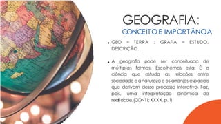 GEOGRAFIA:
CONCEITOE IMPORTÂNCIA
GEO = TERRA ; GRAFIA = ESTUDO,
DESCRIÇÃO.
A geografia pode ser conceituada de
múltiplas formas. Escolhemos esta: É a
ciência que estuda as relações entre
sociedade eanatureza eos arranjos espaciais
que derivam desse processo interativo. Faz,
pois, uma interpretação dinâmica da
realidade.(CONTI;XXXX,p.1
)
 