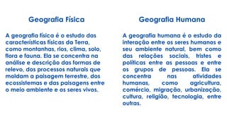 Geografia Física
A geografia física é o estudo das
características físicas da Terra,
como montanhas, rios, clima, solo,
flora e fauna. Ela se concentra na
análise e descrição das formas de
relevo, dos processos naturais que
moldam a paisagem terrestre, dos
ecossistemas e das paisagens entre
o meio ambiente e os seres vivos.
Geografia Humana
A geografia humana é o estudo da
interação entre os seres humanos e
seu ambiente natural, bem como
das relações sociais, tristes e
políticas entre as pessoas e entre
os grupos de pessoas. Ela se
concentra nas atividades
humanas, como agricultura,
comércio, migração, urbanização,
cultura, religião, tecnologia, entre
outras.
 