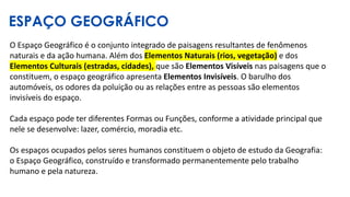 ESPAÇO GEOGRÁFICO
O Espaço Geográfico é o conjunto integrado de paisagens resultantes de fenômenos
naturais e da ação humana. Além dos Elementos Naturais (rios, vegetação) e dos
Elementos Culturais (estradas, cidades), que são Elementos Visíveis nas paisagens que o
constituem, o espaço geográfico apresenta Elementos Invisíveis. O barulho dos
automóveis, os odores da poluição ou as relações entre as pessoas são elementos
invisíveis do espaço.
Cada espaço pode ter diferentes Formas ou Funções, conforme a atividade principal que
nele se desenvolve: lazer, comércio, moradia etc.
Os espaços ocupados pelos seres humanos constituem o objeto de estudo da Geografia:
o Espaço Geográfico, construído e transformado permanentemente pelo trabalho
humano e pela natureza.
 
