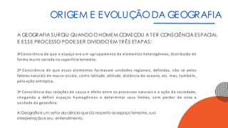 ORIGEM E EVOLUÇÃODA GEOGRAFIA
A GEOGRAFIA SURGIU QUANDOOHOMEM COMEÇOU A TER CONSCIÊNCIA ESPACIAL
E ESSE PROCESSO PODE SER DIVIDIDO EM TRÊS ETAPAS:
1ªConsciência de que o espaço era u m agrupamento de elementos heterogêneos, distribuído de
forma muito variada na superfície terrestre;
2ª Consciência de que esses elementos formavam unidades regionais, definidas, não só pelos
fatores naturais de macro-escala, como latitude, altitude, distância do oceano, etc. mas, também,
pela ação antrópica;
3ª Consciência das relações de causa e efeito entre os processos naturais e a ação da sociedade,
chegando a definir espaços homogêneos e determinar seus limites, sem perder de vista a
unidade da geoesfera.
A Geografiaé um setor daciência que diz respeito aoespaçoterrestre, sua
interpretação e seu entendimento.
 